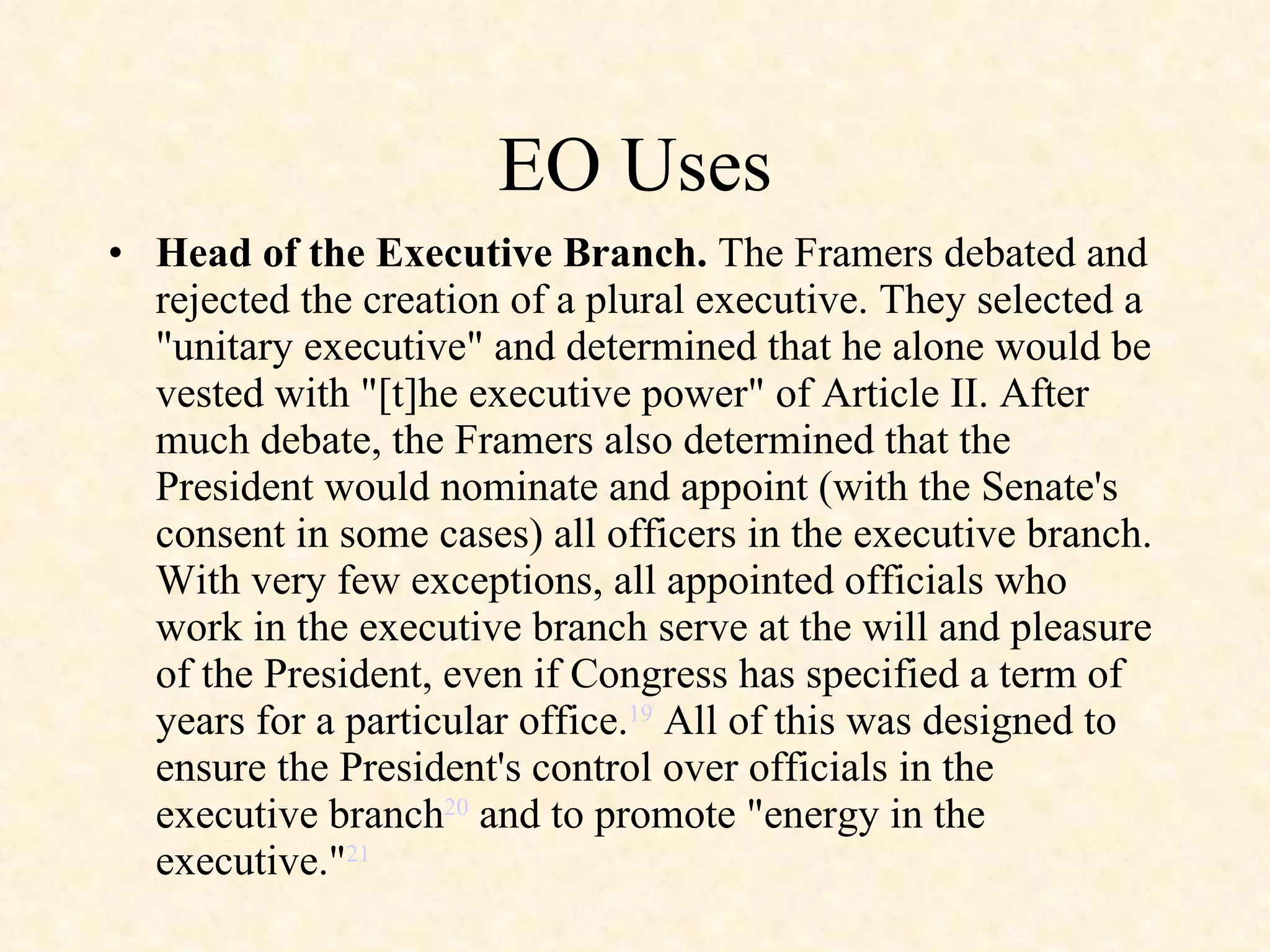 EO Uses Head of the Executive Branch.  The Framers debated and rejected the creation of a plural executive. They selected a "unitary executive" and determined that he alone would be vested with "[t]he executive power" of Article II. After much debate, the Framers also determined that the President would nominate and appoint (with the Senate's consent in some cases) all officers in the executive branch. With very few exceptions, all appointed officials who work in the executive branch serve at the will and pleasure of the President, even if Congress has specified a term of years for a particular office. 19  All of this was designed to ensure the President's control over officials in the executive branch 20  and to promote "energy in the executive." 21 