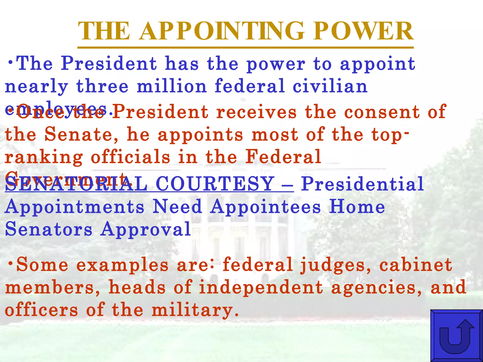 THE APPOINTING POWER The President has the power to appoint nearly three million federal civilian employees. Once the President receives the consent of the Senate, he appoints most of the top-ranking officials in the Federal Government. Some examples are: federal judges, cabinet members, heads of independent agencies, and officers of the military. SENATORIAL COURTESY –  Presidential Appointments Need Appointees Home Senators Approval 