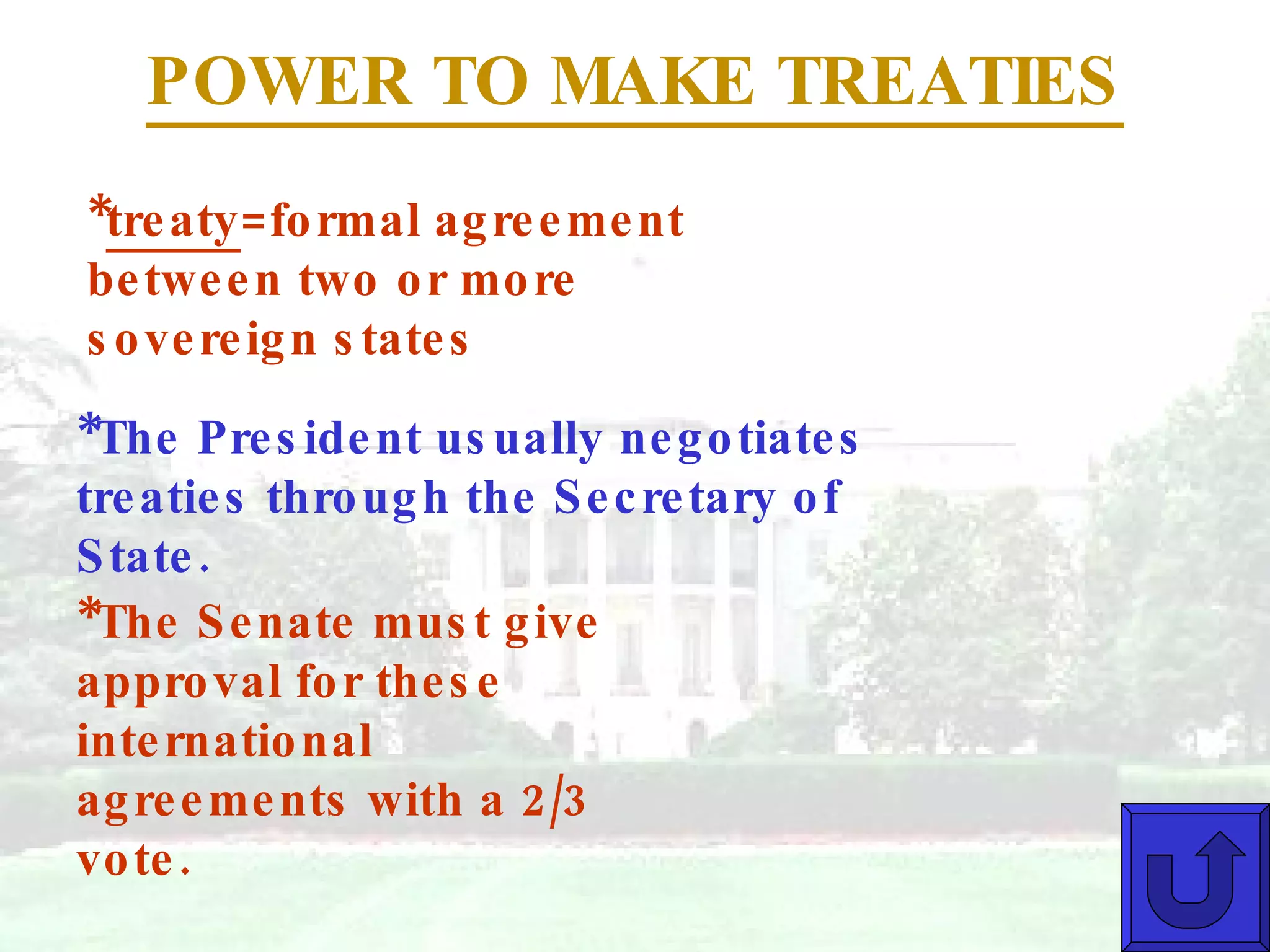 POWER TO MAKE TREATIES * treaty =formal agreement between two or more sovereign states *The President usually negotiates treaties through the Secretary of State. *The Senate must give approval for these international agreements with a 2/3 vote. 