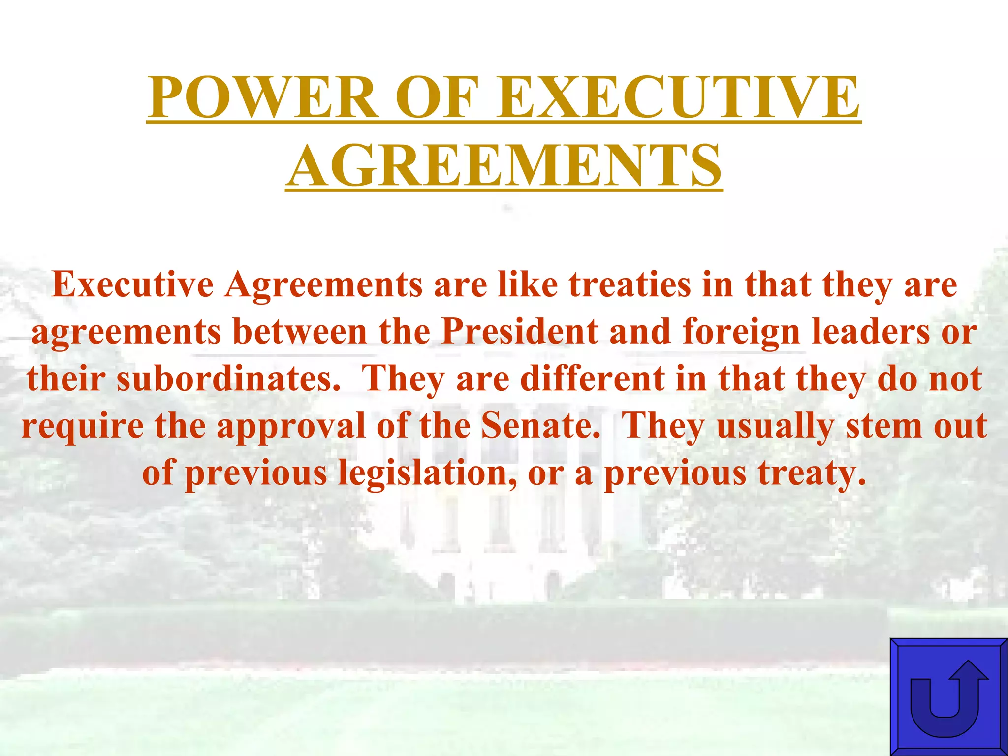 POWER OF EXECUTIVE AGREEMENTS Executive Agreements are like treaties in that they are agreements between the President and foreign leaders or their subordinates.  They are different in that they do not require the approval of the Senate.  They usually stem out of previous legislation, or a previous treaty. 