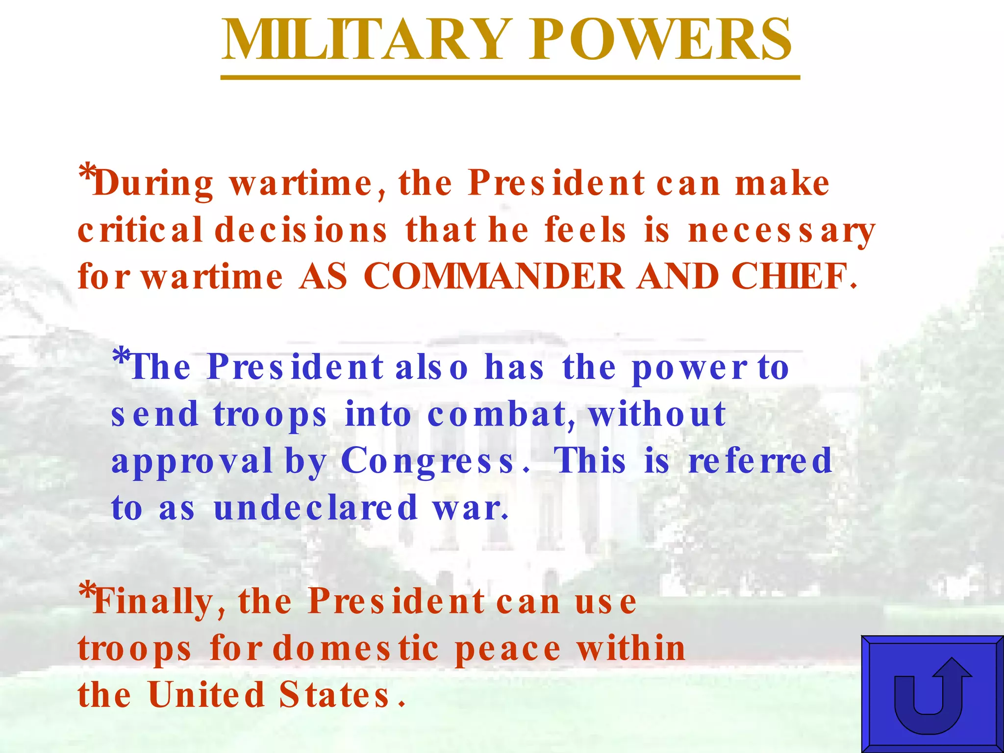MILITARY POWERS *During wartime, the President can make critical decisions that he feels is necessary for wartime AS COMMANDER AND CHIEF.  *The President also has the power to send troops into combat, without approval by Congress.  This is referred to as undeclared war. *Finally, the President can use troops for domestic peace within the United States. 