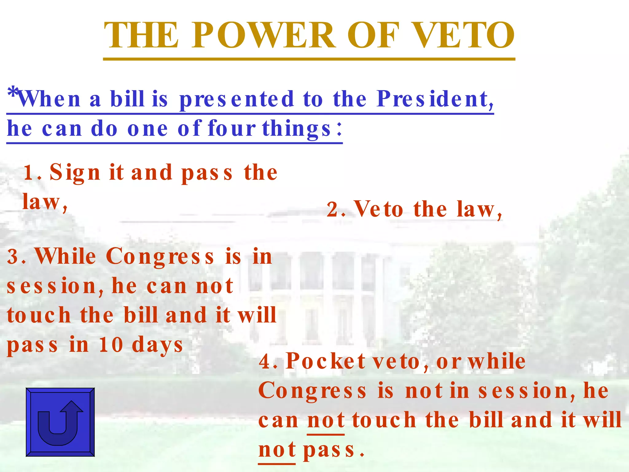 THE POWER OF VETO *When a bill is presented to the President, he can do one of four things: 1. Sign it and pass the law, 2. Veto the law, 3. While Congress is in session, he can not touch the bill and it will pass in 10 days 4. Pocket veto, or while Congress is not in session, he can  not  touch the bill and it will  not  pass. 