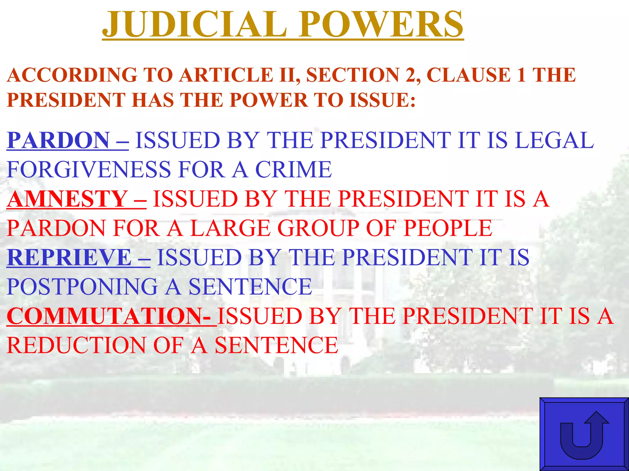 JUDICIAL POWERS PARDON –  ISSUED BY THE PRESIDENT IT IS LEGAL FORGIVENESS FOR A CRIME  AMNESTY –  ISSUED BY THE PRESIDENT IT IS A PARDON FOR A LARGE GROUP OF PEOPLE REPRIEVE –  ISSUED BY THE PRESIDENT IT IS POSTPONING A SENTENCE COMMUTATION-  ISSUED BY THE PRESIDENT IT IS A REDUCTION OF A SENTENCE ACCORDING TO ARTICLE II, SECTION 2, CLAUSE 1 THE PRESIDENT HAS THE POWER TO ISSUE: 