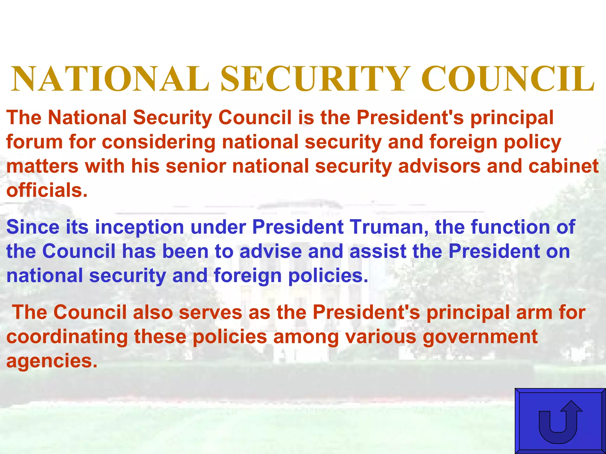 NATIONAL SECURITY COUNCIL The National Security Council is the President's principal forum for considering national security and foreign policy matters with his senior national security advisors and cabinet officials.  Since its inception under President Truman, the function of the Council has been to advise and assist the President on national security and foreign policies. The Council also serves as the President's principal arm for coordinating these policies among various government agencies. 