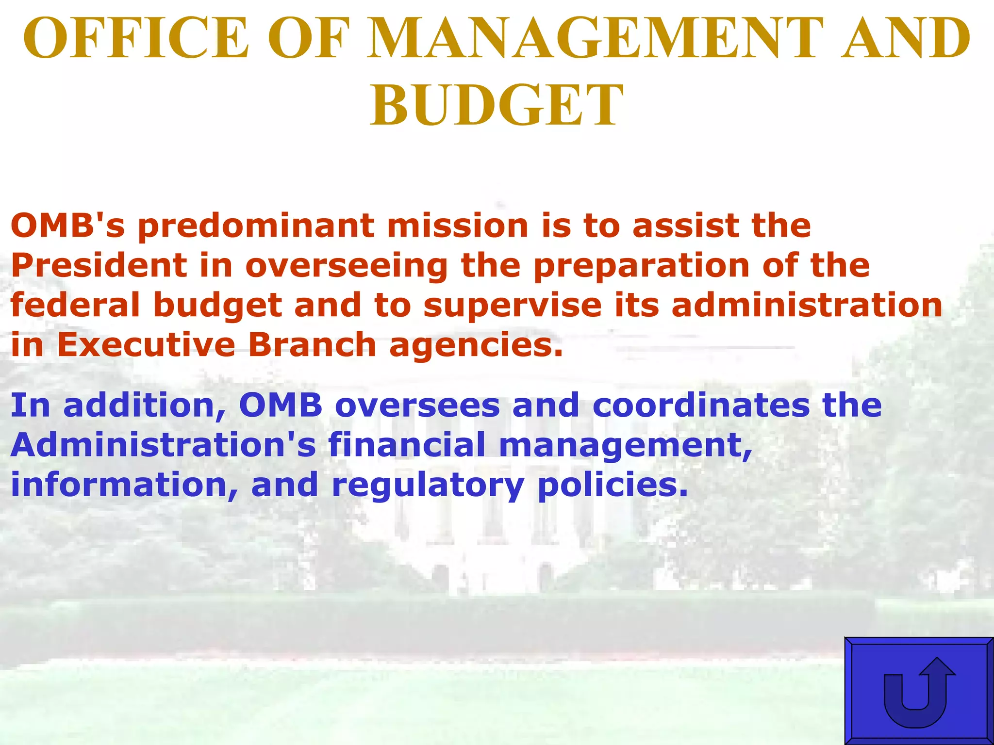 OFFICE OF MANAGEMENT AND BUDGET OMB's predominant mission is to assist the President in overseeing the preparation of the federal budget and to supervise its administration in Executive Branch agencies.  In addition, OMB oversees and coordinates the Administration's financial management, information, and regulatory policies.  