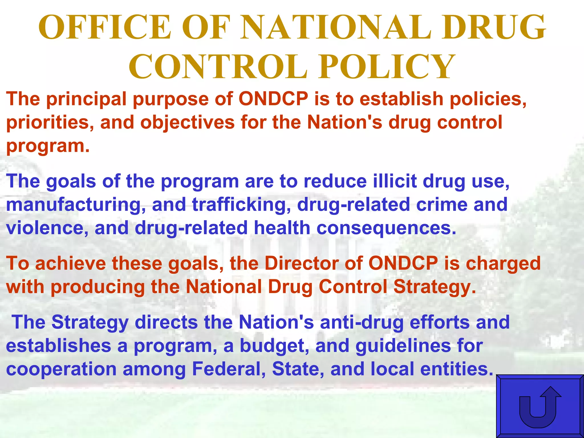 OFFICE OF NATIONAL DRUG CONTROL POLICY The principal purpose of ONDCP is to establish policies, priorities, and objectives for the Nation's drug control program.  The goals of the program are to reduce illicit drug use, manufacturing, and trafficking, drug-related crime and violence, and drug-related health consequences.  To achieve these goals, the Director of ONDCP is charged with producing the National Drug Control Strategy. The Strategy directs the Nation's anti-drug efforts and establishes a program, a budget, and guidelines for cooperation among Federal, State, and local entities.                       