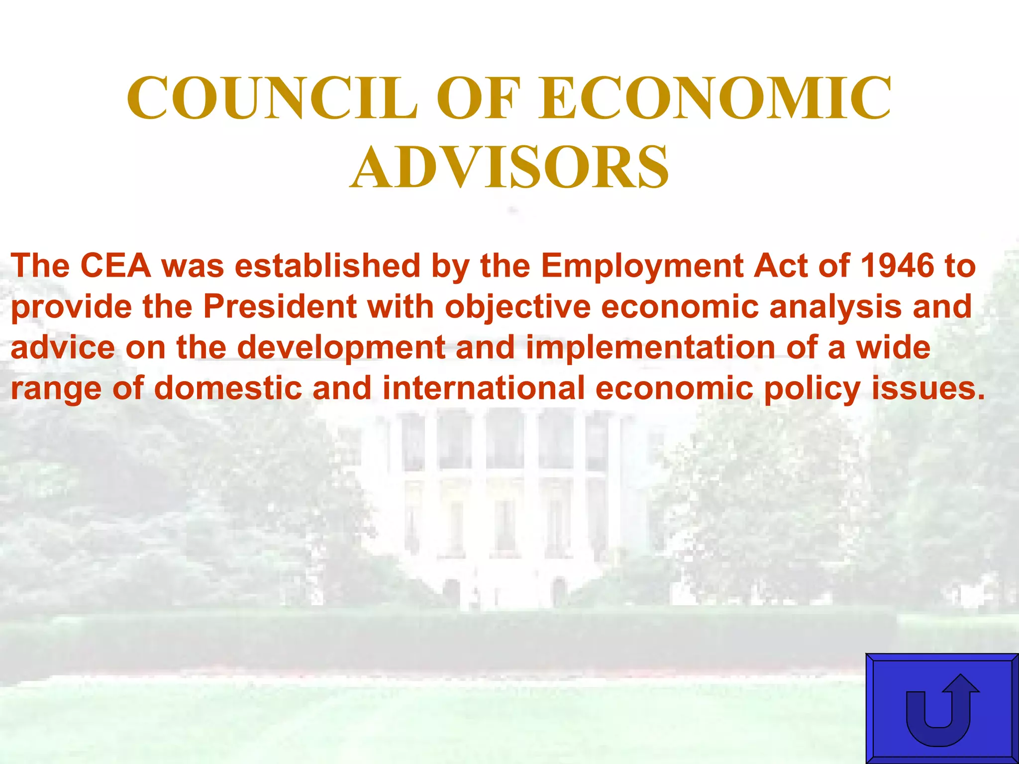 COUNCIL OF ECONOMIC ADVISORS The CEA was established by the Employment Act of 1946 to provide the President with objective economic analysis and advice on the development and implementation of a wide range of domestic and international economic policy issues. 