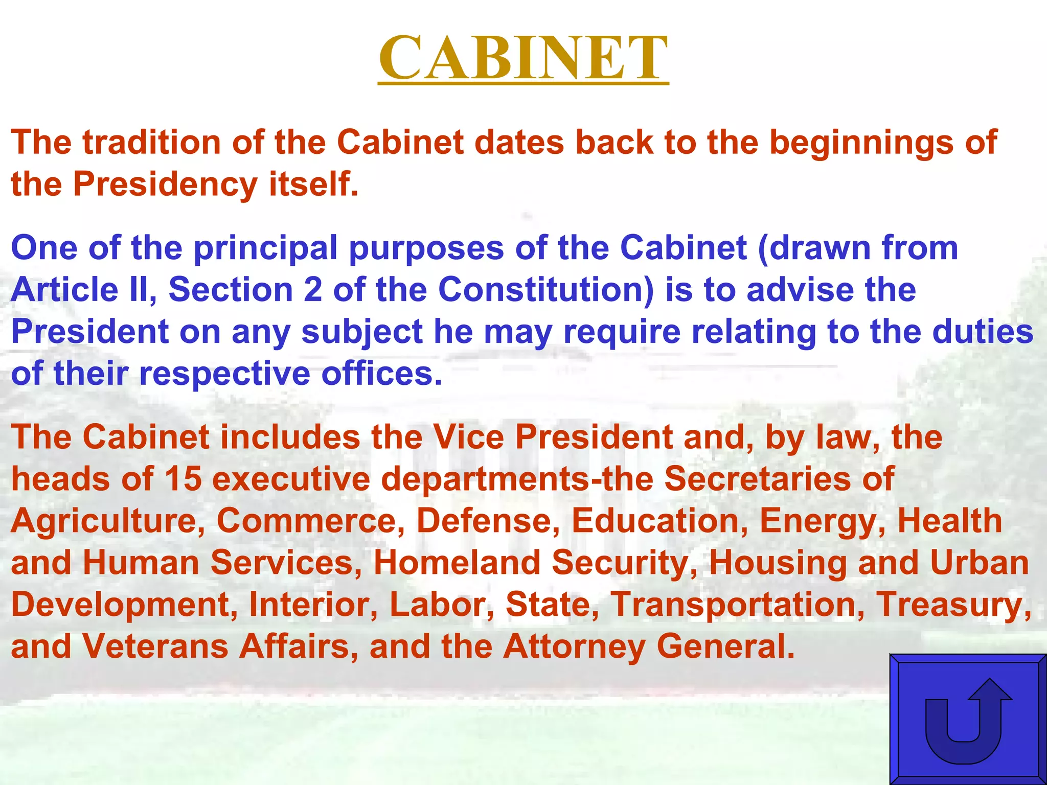 CABINET The tradition of the Cabinet dates back to the beginnings of the Presidency itself.  One of the principal purposes of the Cabinet (drawn from Article II, Section 2 of the Constitution) is to advise the President on any subject he may require relating to the duties of their respective offices.  The Cabinet includes the Vice President and, by law, the heads of 15 executive departments-the Secretaries of Agriculture, Commerce, Defense, Education, Energy, Health and Human Services, Homeland Security, Housing and Urban Development, Interior, Labor, State, Transportation, Treasury, and Veterans Affairs, and the Attorney General.  