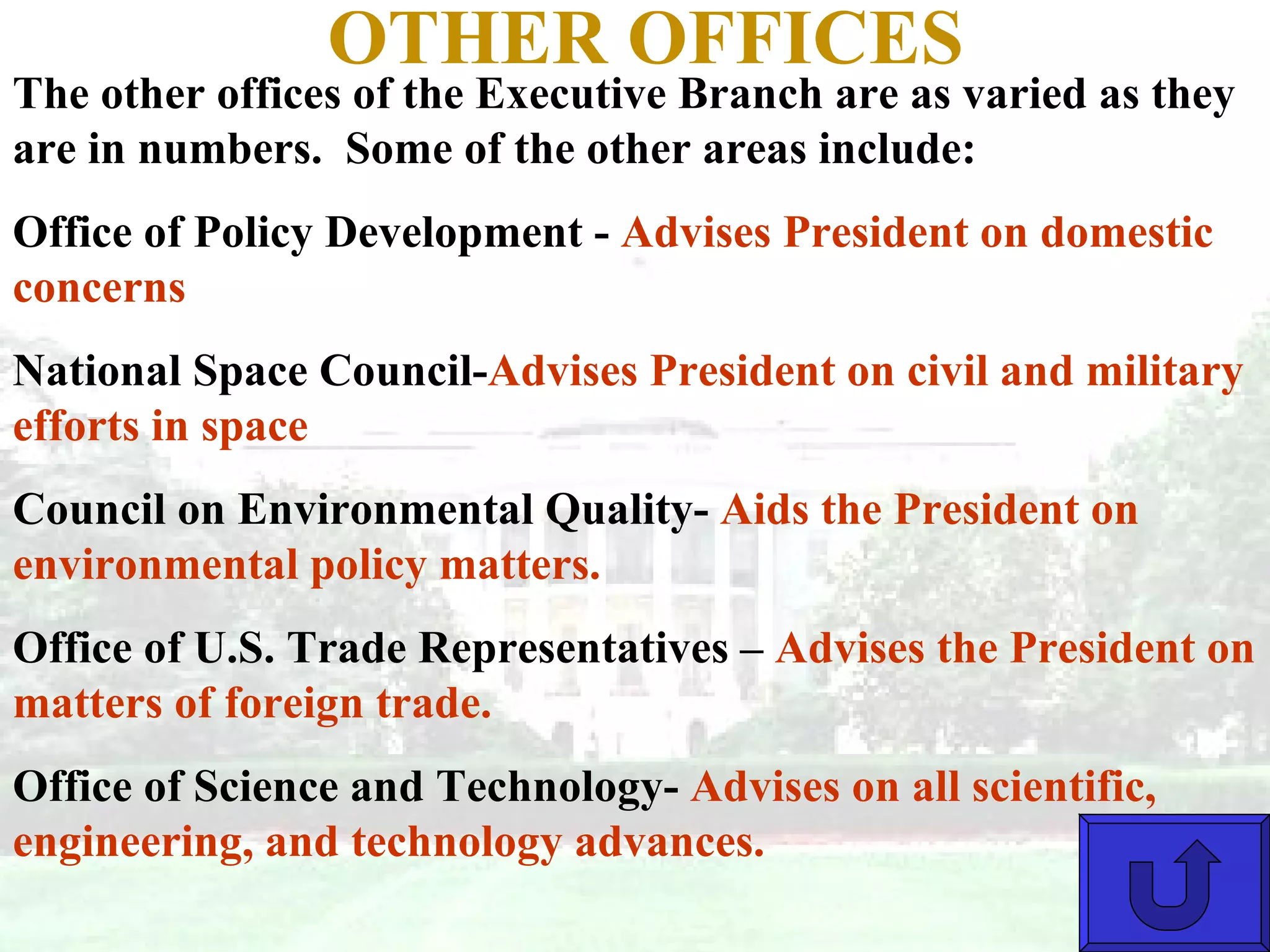 OTHER OFFICES The other offices of the Executive Branch are as varied as they are in numbers.  Some of the other areas include: Office of Policy Development -  Advises President on domestic concerns National Space Council- Advises President on civil and military efforts in space Council on Environmental Quality-  Aids the President on environmental policy matters. Office of U.S. Trade Representatives –  Advises the President on matters of foreign trade. Office of Science and Technology-  Advises on all scientific, engineering, and technology advances. 