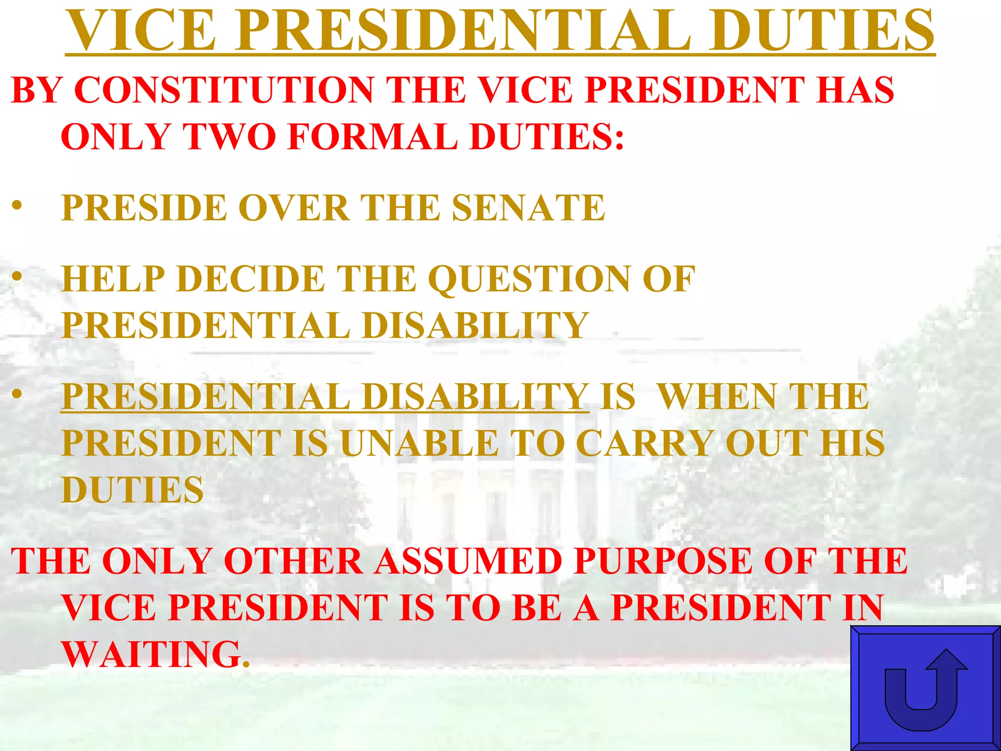 VICE PRESIDENTIAL DUTIES BY CONSTITUTION THE VICE PRESIDENT HAS ONLY TWO FORMAL DUTIES: PRESIDE OVER THE SENATE HELP DECIDE THE QUESTION OF PRESIDENTIAL DISABILITY PRESIDENTIAL DISABILITY  IS  WHEN THE PRESIDENT IS UNABLE TO CARRY OUT HIS DUTIES THE ONLY OTHER ASSUMED PURPOSE OF THE VICE PRESIDENT IS TO BE A PRESIDENT IN WAITING . 