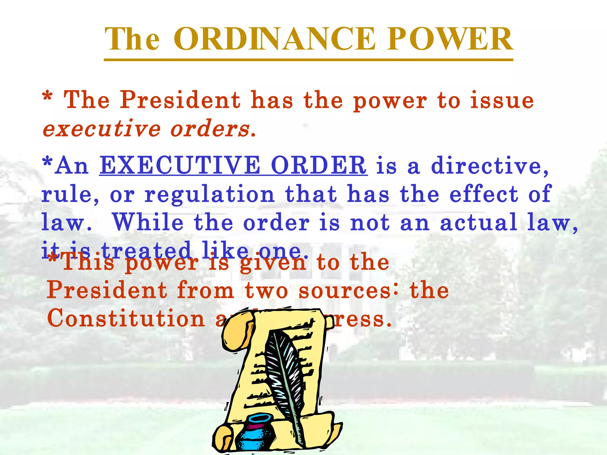 The ORDINANCE POWER * The President has the power to issue  executive orders . *An  EXECUTIVE ORDER  is a directive, rule, or regulation that has the effect of law.  While the order is not an actual law, it is treated like one. *This power is given to the President from two sources: the Constitution and Congress. 