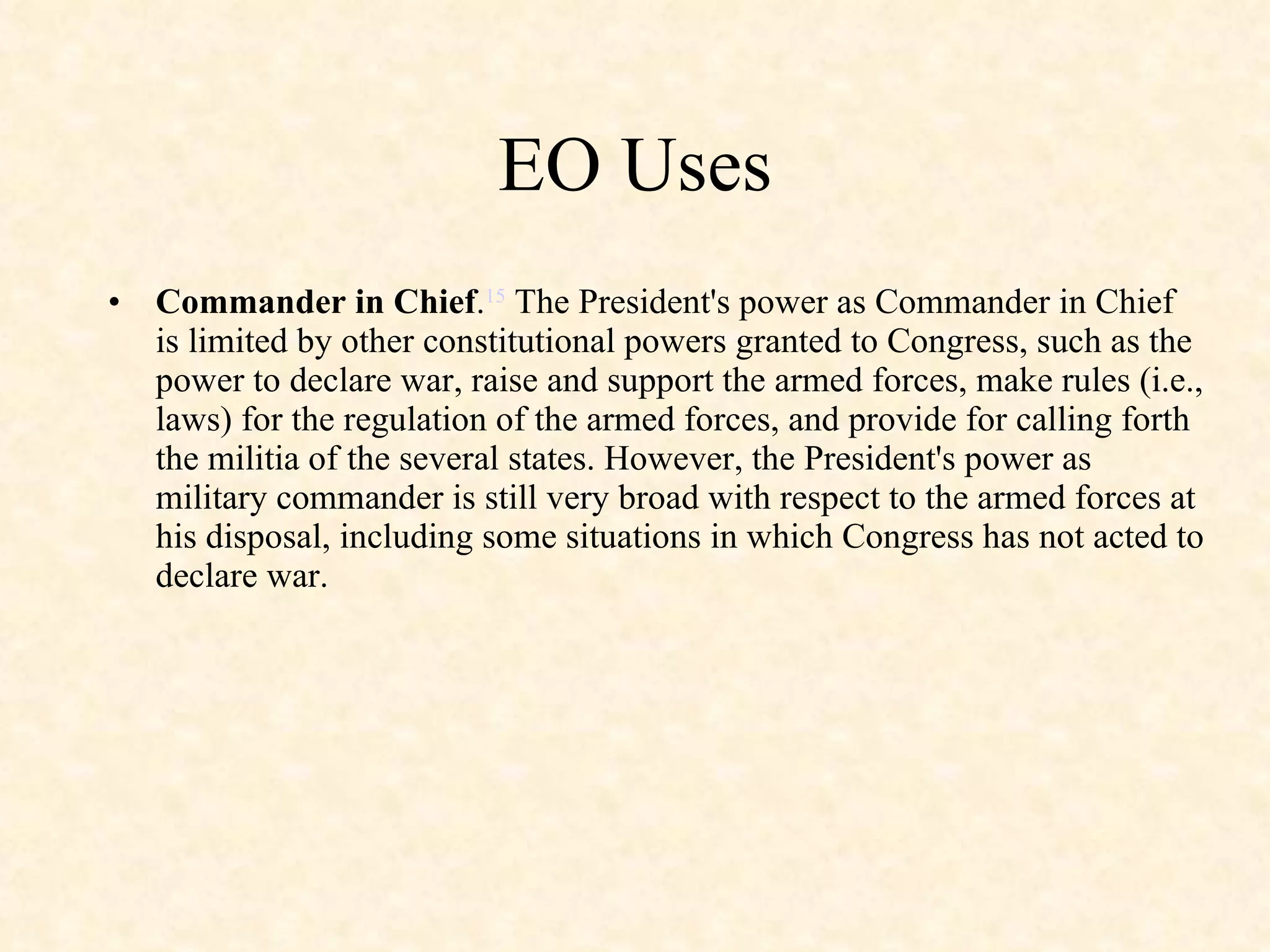 EO Uses Commander in Chief . 15  The President's power as Commander in Chief is limited by other constitutional powers granted to Congress, such as the power to declare war, raise and support the armed forces, make rules (i.e., laws) for the regulation of the armed forces, and provide for calling forth the militia of the several states. However, the President's power as military commander is still very broad with respect to the armed forces at his disposal, including some situations in which Congress has not acted to declare war. 