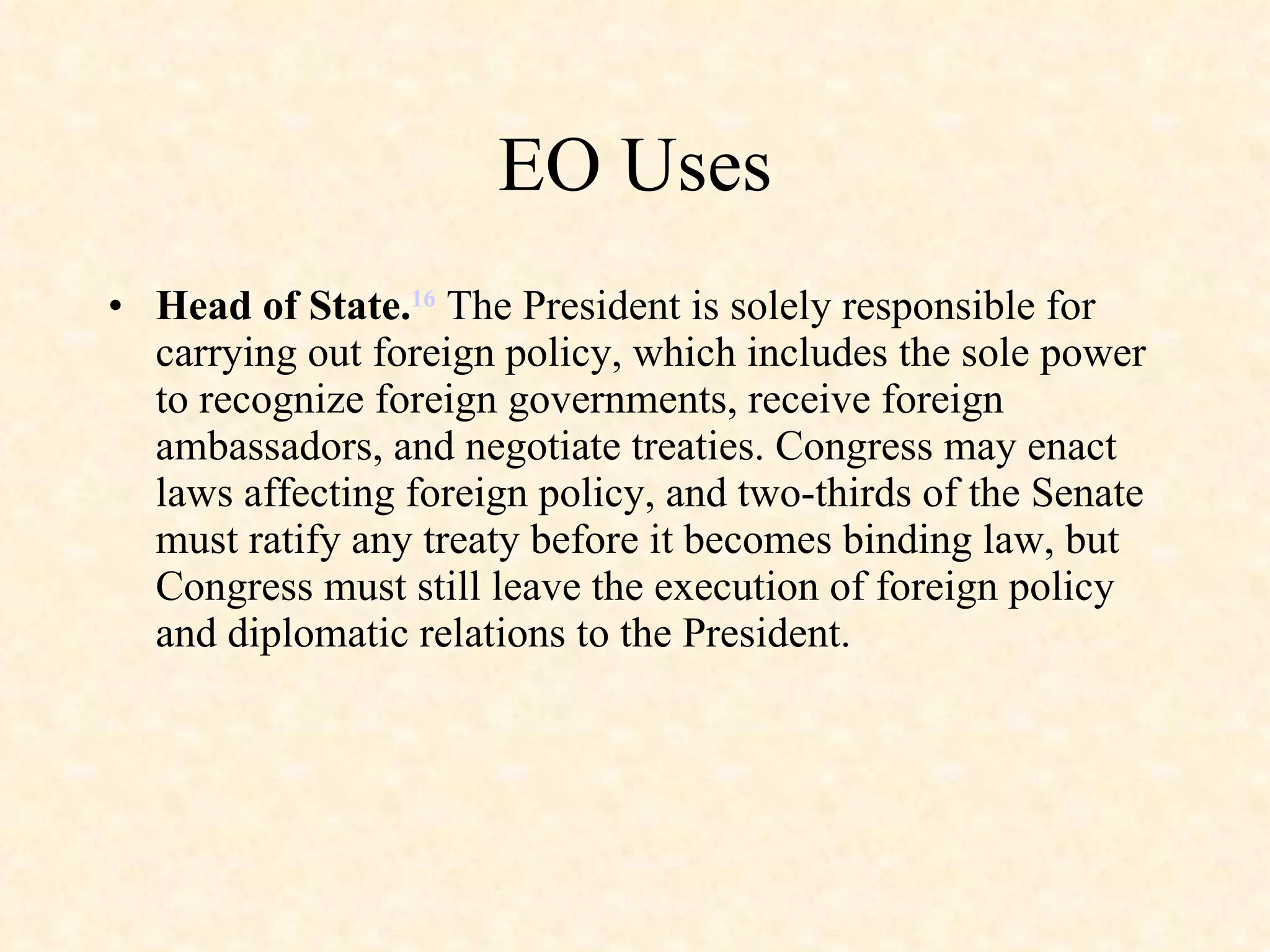 EO Uses Head of State. 16  The President is solely responsible for carrying out foreign policy, which includes the sole power to recognize foreign governments, receive foreign ambassadors, and negotiate treaties. Congress may enact laws affecting foreign policy, and two-thirds of the Senate must ratify any treaty before it becomes binding law, but Congress must still leave the execution of foreign policy and diplomatic relations to the President. 