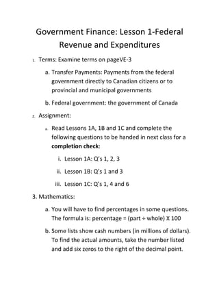 Government Finance: Lesson 1-Federal
          Revenue and Expenditures
1.   Terms: Examine terms on pageVE-3
       a. Transfer Payments: Payments from the federal
          government directly to Canadian citizens or to
          provincial and municipal governments
       b. Federal government: the government of Canada
2.   Assignment:
       a.   Read Lessons 1A, 1B and 1C and complete the
            following questions to be handed in next class for a
            completion check:
              i. Lesson 1A: Q’s 1, 2, 3
             ii. Lesson 1B: Q’s 1 and 3
             iii. Lesson 1C: Q’s 1, 4 and 6
3. Mathematics:
       a. You will have to find percentages in some questions.
          The formula is: percentage = (part ÷ whole) X 100
       b. Some lists show cash numbers (in millions of dollars).
          To find the actual amounts, take the number listed
          and add six zeros to the right of the decimal point.
 
