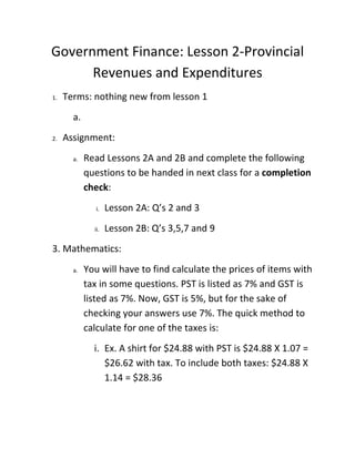 Government Finance: Lesson 2-Provincial
      Revenues and Expenditures
1.   Terms: nothing new from lesson 1
       a.
2.   Assignment:
       a.   Read Lessons 2A and 2B and complete the following
            questions to be handed in next class for a completion
            check:
               i.   Lesson 2A: Q’s 2 and 3
              ii.   Lesson 2B: Q’s 3,5,7 and 9
3. Mathematics:
       a.   You will have to find calculate the prices of items with
            tax in some questions. PST is listed as 7% and GST is
            listed as 7%. Now, GST is 5%, but for the sake of
            checking your answers use 7%. The quick method to
            calculate for one of the taxes is:
              i. Ex. A shirt for $24.88 with PST is $24.88 X 1.07 =
                 $26.62 with tax. To include both taxes: $24.88 X
                 1.14 = $28.36
 