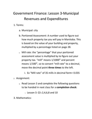Government Finance: Lesson 3-Municipal
      Revenues and Expenditures
1. Terms:
       a. Municipal: city
       b. Portioned Assessment: A number used to figure out
          how much property tax you will pay in Manitoba. This
          is based on the value of your building and property,
          multiplied by a percentage listed on page 28.
       c.   Mill rate: the “percentage” that your portioned
            assessment value is multiplied by to figure out your
            property tax. “mill” means 1/1000th and percent
            means 1/100th, so to convert “mill rate” to a decimal,
            move the decimal point three times to the left.
              i. Ex “Mill rate” of 35 mills in decimal form= 0.035
2.   Assignment:
       a.   Read Lesson 3 and complete the following questions
            to be handed in next class for a completion check:
               i.   Lesson 3: Q’s 2,4,6,8 and 10
3. Mathematics:
 