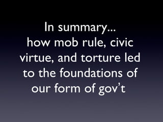 In summary... how mob rule, civic virtue, and torture led to the foundations of our form of gov ’ t  