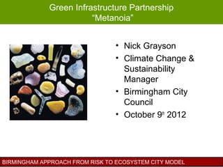 Green Infrastructure Partnership
                        “Metanoia”


                                • Nick Grayson
                                • Climate Change &
                                  Sustainability
                                  Manager
                                • Birmingham City
                                  Council
                                • October 9th 2012




BIRMINGHAM APPROACH FROM RISK TO ECOSYSTEM CITY MODEL
 
