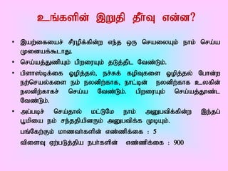 cq;fspd; ,Wjp jPh;T vd;d?
• ,aw;ifiar; rPuopf;fpd;w ve;j xU nraiyAk; ehk; nra;a
  Kidaf;$lhJ.
• nra;aj;JzpAk; gpwiuAk; jLj;jpl Ntz;Lk;.
• gpsh];bf;if Xopj;jy;> er;Rf; fopTfis Xopj;jy; Nghd;w
  ew;nray;fis ek; eydpw;fhf> ehl;bd; eydpw;fhf cyfpd;
  eydpw;fhfr; nra;a Ntz;Lk;. gpwiuAk; nra;aj;J}z;l
  Ntz;Lk;.
• mg;gbr; nra;jhy; kl;LNk ehk; mDgtpf;fpd;w ,e;jg;
  G+kpia ek; re;jjpapdUk; mDgtpf;f KbAk;.
  gq;Nfw;Fk; khzth;fspd; vz;zpf;if : 5
  tpisT Vw;gLj;jpa egh;fspd; vz;zpf;if : 900
 
