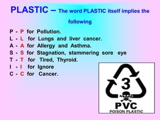PLASTIC – The word PLASTIC itself implies the
                             following
P   -   P   for    Pollution.
L   -   L    for   Lungs and liver cancer.
A   -   A   for    Allergy and Asthma.
S   -   S   for    Stagnation, stammering sore eye
T   -   T    for    Tired, Thyroid.
I   -   I   for    Ignore
C   -   C   for     Cancer.
 