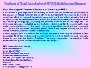 Dear Manimegalai Teacher & Students of Umericadu GHSS,
It was indeed a good experience and learning for me to see and understand your Project on
the Dangers of Plastic Pollution and its effects on Environment. The students had done a
remarkable effort for making this project a successful one. I was able to visualize that a lot
thought-process happened between the teacher and students for making such splendid write-
ups, charts, paper-clippings, displaying the alternate materials for plastic usage etc. The
awareness campaign conducted by the Students of that school for the general public was
really commendable as every learning in the school should be shared with the community
too. This will not only make the general public aware of the dangers in using this but also
makes our learning more useful for our society too.
I would suggest you to showcase the beautiful Powerpoint Presentation prepared in this
connection to all the students and teachers during your school functions. And I am very
happy to see that the Digital Equalizer Programme implemented by American India
Foundation has given a meaningful guidance to your project.


With best wishes and regards,
Mohamed Mansoor
Zonal Coordinator
Digital Equalizer Programme
American India Foundation
O/o The Directorate, DPI Campus,
College Road, Nungambakkam,
Chennai
Mob : 90940 38303
e-mail : mansoor.aif@gmail.com
 