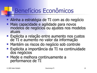 Benefícios Econômicos Alinha a estratégia de TI com as do negócio Mais capacidade e agilidade para novos modelos de negócios ou ajustes nos modelos atuais Explicita a relação entre aumento nos custos de TI e aumento no valor da informação Mantém os riscos do negócio sob controle Explicita a importância da TI na continuidade dos negócios Mede e melhora continuamente a performance de TI 