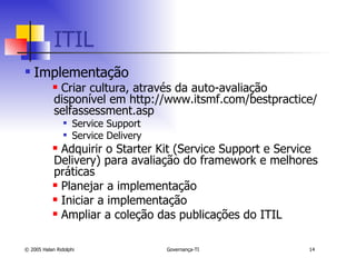 ITIL Implementação Criar cultura, através da auto-avaliação disponível em http://www.itsmf.com/bestpractice/selfassessment.asp Service Support Service Delivery Adquirir o Starter Kit (Service Support e Service Delivery) para avaliação do framework e melhores práticas Planejar a implementação Iniciar a implementação Ampliar a coleção das publicações do ITIL 