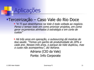 Aplicações  Terceirização – Caso Vale do Rio Doce “ A TI que desenhamos na Vale é toda voltada ao negócio. Penso o tempo todo em como priorizar projetos, em como gerar orçamentos alinhados à estratégia e em corte de custos”  Há três anos em operação, o outsourcing dá mostras de boa saúde. “Temos um ganho de produtividade de 20% a cada ano. Nesses três anos, o parque da Vale duplicou, mas o custo não acompanhou”, diz Adriana.   Adriana (CIO da Vale) Fonte: Info Corporate 