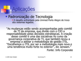 Aplicações  Padronização de Tecnologia O desafio enfrentado pela Unimed Porto Alegre de troca dos sistemas legados. “ As mudanças estão sendo acompanhadas pelo comitê de TI da empresa, que divide com o CIO a responsabilidade pelas decisões estratégicas. A criação desse comitê é uma das iniciativas no rumo da governança corporativa de TI, que também levou a empresa a adotar a metodologia de gestão ITIL. “Escolhemos o ITIL por ser a metodologia mais nova e uma tendência muito forte no exterior”, diz Janssen.” Fonte: Info Corporate 