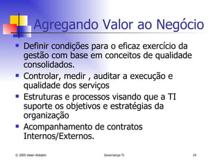 Agregando Valor ao Negócio Definir condições para o eficaz exercício da gestão com base em conceitos de qualidade consolidados. Controlar, medir , auditar a execução e qualidade dos serviços Estruturas e processos visando que a TI suporte os objetivos e estratégias da organização Acompanhamento de contratos Internos/Externos. 