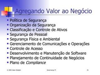 Política de Segurança Organização da Segurança Classificação e Controle de Ativos Segurança de Pessoal Segurança Física e Ambiental Gerenciamento de Comunicações e Operações Controle de Acesso Desenvolvimento e Manutenção de Software Planejamento de Continuidade de Negócios Plano de  Compliance Agregando Valor ao Negócio 