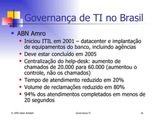 Governança de TI no Brasil ABN Amro Iniciou ITIL em 2001 – datacenter e implantação de equipamentos do banco, incluindo agências Deve estar concluído em 2005 Centralização do help-desk: aumento de chamados de 20.000 para 60.000 (aumentou o controle, não os chamados) Tempo de atendimento reduzido em 20% Volume de reclamações reduzido em 80% 94% dos atendimentos completados em menos de 20 segundos 