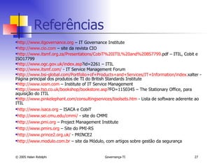 http://www.itgovernance.org  – IT Governance Institute http://www.cio.com  – site da revista CIO http://www.itsmf.org.za/Presentations/CobiT %20ITIL%20and%20BS7799. pdf  – ITIL, Cobit e ISO17799 http://www.ogc.gov.uk/index.asp ?id=2261  – ITIL http://www.itsmf.com/  - IT Service Management Forum http://www.bsi-global.com/Portfolio + of + Products + and + Services /IT+ Information / index . xalter  - Página principal dos produtos de TI do British Standards Institute http://www.iosm.com  – Institute of IT Service Management http://www.tso.co.uk/bookshop/bookstore.asp ?FO=1150345  – The Stationary Office, para aquisição do ITIL http://www.pinkelephant.com/consultingservices/toolsets.htm  - Lista de software aderente ao ITIL http://www.isaca.org  – ISACA e CobiT http://www.sei.cmu.edu/cmmi/  - site do CMMI http://www.pmi.org  – Project Management Institute http://www.pmirs.org  – Site do PMI-RS http://www.prince2.org.uk/  - PRINCE2 http://www.modulo.com.br  – site da Módulo, com artigos sobre gestão da segurança Referências 