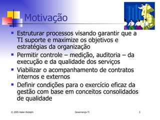 Motivação Estruturar processos visando garantir que a TI suporte e maximize os objetivos e estratégias da organização Permitir controle – medição, auditoria – da execução e da qualidade dos serviços Viabilizar o acompanhamento de contratos internos e externos Definir condições para o exercício eficaz da gestão com base em conceitos consolidados de qualidade 