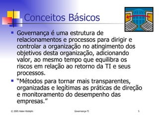 Conceitos Básicos Governança é uma estrutura de relacionamentos e processos para dirigir e controlar a organização no atingimento dos objetivos desta organização, adicionando valor, ao mesmo tempo que equilibra os riscos em relação ao retorno da TI e seus processos. “ Métodos para tornar mais transparentes, organizadas e legítimas as práticas de direção e monitoramento do desempenho das empresas.” 