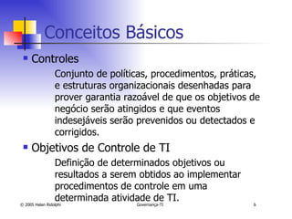 Conceitos Básicos Controles Conjunto de políticas, procedimentos, práticas, e estruturas organizacionais desenhadas para prover garantia razoável de que os objetivos de negócio serão atingidos e que eventos indesejáveis serão prevenidos ou detectados e corrigidos. Objetivos de Controle de TI Definição de determinados objetivos ou resultados a serem obtidos ao implementar procedimentos de controle em uma determinada atividade de TI. 