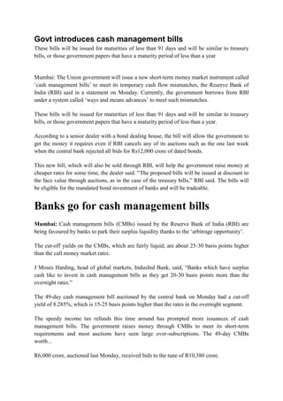 Govt introduces cash management bills
These bills will be issued for maturities of less than 91 days and will be similar to treasury
bills, or those government papers that have a maturity period of less than a year


Mumbai: The Union government will issue a new short-term money market instrument called
„cash management bills‟ to meet its temporary cash flow mismatches, the Reserve Bank of
India (RBI) said in a statement on Monday. Currently, the government borrows from RBI
under a system called „ways and means advances‟ to meet such mismatches.

These bills will be issued for maturities of less than 91 days and will be similar to treasury
bills, or those government papers that have a maturity period of less than a year.

According to a senior dealer with a bond dealing house, the bill will allow the government to
get the money it requires even if RBI cancels any of its auctions such as the one last week
when the central bank rejected all bids for Rs12,000 crore of dated bonds.

This new bill, which will also be sold through RBI, will help the government raise money at
cheaper rates for some time, the dealer said. “The proposed bills will be issued at discount to
the face value through auctions, as in the case of the treasury bills,” RBI said. The bills will
be eligible for the mandated bond investment of banks and will be tradeable.


Banks go for cash management bills
Mumbai: Cash management bills (CMBs) issued by the Reserve Bank of India (RBI) are
being favoured by banks to park their surplus liquidity thanks to the „arbitrage opportunity‟.

The cut-off yields on the CMBs, which are fairly liquid, are about 25-30 basis points higher
than the call money market rates.

J Moses Harding, head of global markets, IndusInd Bank, said, “Banks which have surplus
cash like to invest in cash management bills as they get 20-30 basis points more than the
overnight rates.”

The 49-day cash management bill auctioned by the central bank on Monday had a cut-off
yield of 8.285%, which is 15-25 basis points higher than the rates in the overnight segment.

The speedy income tax refunds this time around has prompted more issuances of cash
management bills. The government raises money through CMBs to meet its short-term
requirements and most auctions have seen large over-subscriptions. The 49-day CMBs
worth...

R6,000 crore, auctioned last Monday, received bids to the tune of R10,380 crore.
 