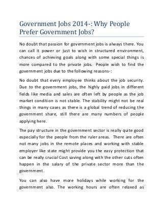 Government Jobs 2014-: Why People
Prefer Government Jobs?
No doubt that passion for government jobs is always there. You
can call it power or just to wish in structured environment,
chances of achieving goals along with some special things is
more compared to the private jobs. People wish to find the
government jobs due to the following reasons-:
No doubt that every employee thinks about the job security.
Due to the government jobs, the highly paid jobs in different
fields like media and sales are often left by people as the job
market condition is not stable. The stability might not be real
things in many cases as there is a global trend of reducing the
government share, still there are many numbers of people
applying here.
The pay structure in the government sector is really quite good
especially for the people from the ruler areas. There are often
not many jobs in the remote places and working with stable
employer like state might provide you the easy protection that
can be really crucial Cost saving along with the other cuts often
happen in the salary of the private sector more than the
government.
You can also have more holidays while working for the
government also. The working hours are often relaxed as

 