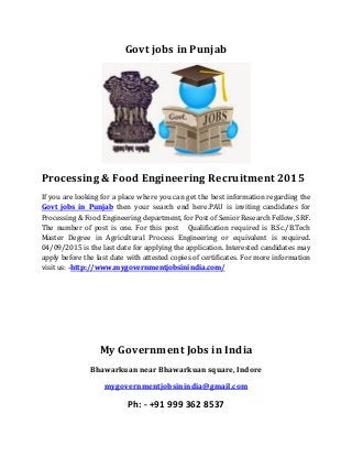 Govt jobs in Punjab
Processing & Food Engineering Recruitment 2015
If you are looking for a place where you can get the best information regarding the
Govt jobs in Punjab then your search end here.PAU is inviting candidates for
Processing & Food Engineering department, for Post of Senior Research Fellow, SRF.
The number of post is one. For this post Qualification required is B.Sc./B.Tech
Master Degree in Agricultural Process Engineering or equivalent is required.
04/09/2015 is the last date for applying the application. Interested candidates may
apply before the last date with attested copies of certificates. For more information
visit us: -http://www.mygovernmentjobsinindia.com/
My Government Jobs in India
Bhawarkuan near Bhawarkuan square, Indore
mygovernmentjobsinindia@gmail.com
Ph: - +91 999 362 8537
 