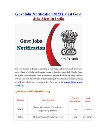 Govt Jobs Notification 2023 Latest Govt
Jobs Alert In India
The job market in India is constantly evolving, and government jobs have
always been a popular and secure career option for many individuals. Here,
we will be discussing the latest government job notifications for 2023 and will
provide you with an overview of the various job opportunities available. Doing
so will also allow one to prepare for the exam with competition exam
coaching.
Govt Jobs Notification in 2023
Board Post Details
No. of
Vacancies
Last
Date
NPCIL
Nurse, Pharmacist, Technician,
Stipendiary Trainee
193 28/02/23
SECL Mining Sirdar, Deputy Surveyor 405 07/03/23
 