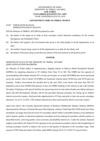 GOVERNMENT OF INDIA
(MINISTRY OF TRIBAL AFFAIRS)
LOK SABHA
UNSTARRED QUESTION NO. †4287
TO BE ANSWERED ON 07.01.2019
GOVERNMENT JOBS TO TRIBAL PEOPLE
†4287. SHRI RAJESH RANJAN:
SHRIMATI RANJEET RANJAN:
Will the Minister of TRIBAL AFFAIRS be pleased to state:
(a) the details of the target set to make at least secondary school education mandatory for the women
belonging to the Scheduled Tribes;
(b) the details with regard to the Government jobs given to the tribal people in all the departments as on
date;
(c) the number of posts lying vacant in all the departments as on date for the tribals; and
(d) the details of the posts lying vacant then the scheme of the Government to fill up these posts?
ANSWER
MINISTER OF STATE IN THE MINISTRY OF TRIBAL AFFAIRS
(SHRI JASWANTSINH BHABHOR)
(a): Ministry of Tribal Affairs is implementing a flagship scheme of Eklavya Model Residential Schools
(EMRSs) for imparting education to ST children from Class VI to XII. The EMRS has the capacity of
accommodating 480 students wherein 50 % of seats are for girls. As on date 284 EMRSs have been sanctioned
across the country. Out of which 219 EMRSs are functional wherein about 30768 boys and 29150 girls are
studying. Further, Government has decided that by the year 2022, every block with more than 50% ST
population and at least 20,000 tribal persons to have an EMRS totalling at 462 schools on par with Jawahar
Navodaya Vidyalayas with special facilities for preserving local art and culture besides providing training in
sports and skill development. Besides, MoTA has provided financial assistance for setting up of Ashram
schools across the country, which provides opportunities to ST boys and girls to inter alia access secondary
education. As on 31.12.2018, 1205 Ashram Schools have been sanctioned by MoTA across the country.
Apart from above, the Centrally Sponsored Scheme of Rashtriya Madhyamik Shiksha Abhiyan (RMSA)
administered by Ministry of Human Resource Development, wherein Tribal Sub-Plan (TSP) funds have been
earmarked, envisages inter-alia provision of a secondary school within a reasonable distance of any habitation
and to improve quality of education imparted at secondary level by making all secondary schools conform to
prescribed norms, removing gender, socio-economic and disability barriers etc. Under the scheme, financial
support is provided to the States/UTs for opening of new government secondary schools and strengthening of
existing secondary schools to improve the access to and quality of education at the secondary stage. Total
amount of TSP funds provided to the States under RMSA during 2014-15 to 2018-19 is given below:
 