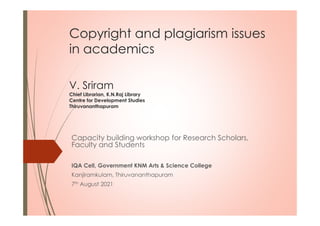 Copyright and plagiarism issues
in academics
V. Sriram
Chief Librarian, K.N.Raj Library
Centre for Development Studies
Thiruvananthapuram
Capacity building workshop for Research Scholars,
Faculty and Students
IQA Cell, Government KNM Arts & Science College
Kanjiramkulam, Thiruvananthapuram
7th August 2021
 