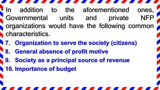 • In addition to the aforementioned ones,
Governmental units and private NFP
organizations would have the following common
characteristics.
7. Organization to serve the society (citizens)
8. General absence of profit motive
9. Society as a principal source of revenue
10. Importance of budget
10
 
