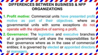 1. Profit motive: Commercial units have presented profit
motive as part of their objectives. where as
governmental units with some exceptions do not
operate with the objective of earning a profit.
2. Governance: The legislative and executive branches
of a governmental unit share the responsibilities for
their governance where as in the case of commercial
entities; it is governed by elected or appointed directors
or managers. 11
DIFFERENCES BETWEEN BUSINESS & NFP
ORGANIZATIONS
 