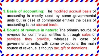 3. Basis of accounting: The modified accrual basis of
accounting is mostly used by some governmental
units but in case of commercial entities the basis of
accounting is the accrual basis.
4. Source of revenue in nature: The primary source of
revenue for commercial entitles is through sales or
services they provide, whereas in case of
governmental units, with some exceptions, the main
source of revenue is though tax, gift or donations
12
 