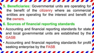 5. Beneficiaries: Governmental units are operating for
the benefit of the citizenry where as commercial
entities are operating for the interest and benefit of
the owners.
6. Sources of financial reporting standards
• Accounting and financial reporting standards for state
and local governmental units are established by the
GASB
• Accounting and financial reporting standards for profit
seeking enterprise by the FASB
13
 