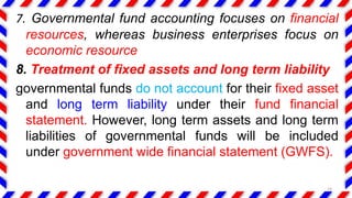 7. Governmental fund accounting focuses on financial
resources, whereas business enterprises focus on
economic resource
8. Treatment of fixed assets and long term liability
governmental funds do not account for their fixed asset
and long term liability under their fund financial
statement. However, long term assets and long term
liabilities of governmental funds will be included
under government wide financial statement (GWFS).
14
 