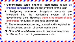• Government Wide financial statements report all
financial transactions for the government for the year.
9. Budgetary accounts: budgetary accounts are
integrated into the accounting system of the
governmental units. However; there is no record of debt
and credits for budget in business enterprises.
10. Encumbrance accounting: is used and integrated in
the accounting system of governmental units.
11. Flow of financial resources: in business enterprises
is different from that of governmental units.
15
 