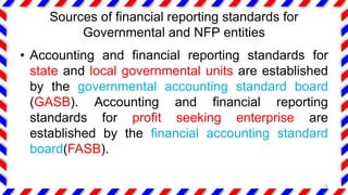 Sources of financial reporting standards for
Governmental and NFP entities
• Accounting and financial reporting standards for
state and local governmental units are established
by the governmental accounting standard board
(GASB). Accounting and financial reporting
standards for profit seeking enterprise are
established by the financial accounting standard
board(FASB).
16
 