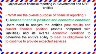 Objectives of financial reporting in Government and NFP
entities
• What are the overall purpose of financial reporting ?
1) Assess financial position and economic condition
Users need to analyze the entities past results and
current financial position (assets compared with
liabilities) and its overall economic condition to
determine the entity’s ability to meet its obligations and
to continue to provide expected services
17
 